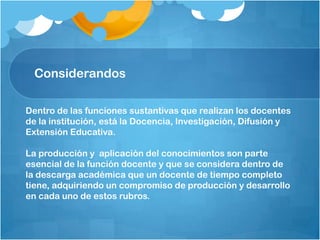 Dentro de las funciones sustantivas que realizan los docentes
de la institución, está la Docencia, Investigación, Difusión y
Extensión Educativa.
La producción y aplicación del conocimientos son parte
esencial de la función docente y que se considera dentro de
la descarga académica que un docente de tiempo completo
tiene, adquiriendo un compromiso de producción y desarrollo
en cada uno de estos rubros.
Considerandos
 