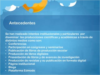 Antecedentes
Se han realizado intentos institucionales y particulares por
diseminar las producciones científicas y académicas a través de
distintos medios como son:
• Conferencias
• Participación en congresos y seminarios
• Publicación de libros de producción escolar
• Producción de libros digitales
• Presentación de libros y de avances de investigación
• Producción de revistas y su publicación en formato digital
• Página institucional
• Blogs
• Plataforma Edmodo
 