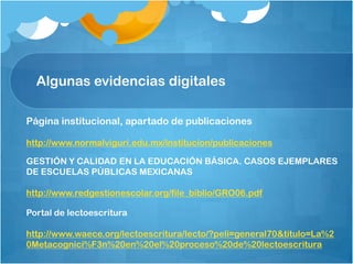 Algunas evidencias digitales
Página institucional, apartado de publicaciones
http://www.normalviguri.edu.mx/institucion/publicaciones
GESTIÓN Y CALIDAD EN LA EDUCACIÓN BÁSICA. CASOS EJEMPLARES
DE ESCUELAS PÚBLICAS MEXICANAS
http://www.redgestionescolar.org/file_biblio/GRO06.pdf
Portal de lectoescritura
http://www.waece.org/lectoescritura/lecto/?peli=general70&titulo=La%2
0Metacognici%F3n%20en%20el%20proceso%20de%20lectoescritura
 