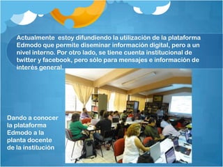 Actualmente estoy difundiendo la utilización de la plataforma
Edmodo que permite diseminar información digital, pero a un
nivel interno. Por otro lado, se tiene cuenta institucional de
twitter y facebook, pero sólo para mensajes e información de
interés general.
Dando a conocer
la plataforma
Edmodo a la
planta docente
de la institución
 