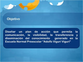 Objetivo
Diseñar un plan de acción que permita la
comunicación, la visibilidad, la transferencia y
diseminación del conocimiento generado en la
Escuela Normal Preescolar “Adolfo Viguri Viguri”
 