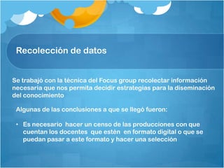 Se trabajó con la técnica del Focus group recolectar información
necesaria que nos permita decidir estrategias para la diseminación
del conocimiento
Recolección de datos
Algunas de las conclusiones a que se llegó fueron:
• Es necesario hacer un censo de las producciones con que
cuentan los docentes que estén en formato digital o que se
puedan pasar a este formato y hacer una selección
 