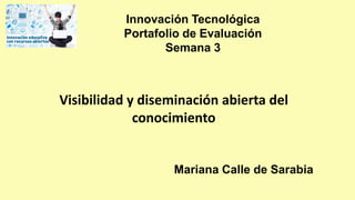 Visibilidad y diseminación abierta del
conocimiento
Mariana Calle de Sarabia
Innovación Tecnológica
Portafolio de Evaluación
Semana 3
 