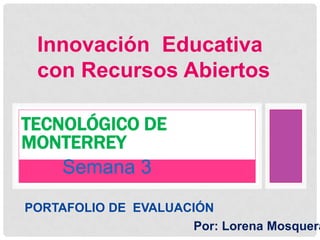 Innovación Educativa
con Recursos Abiertos
Semana 3
TECNOLÓGICO DE
MONTERREY
PORTAFOLIO DE EVALUACIÓN
Por: Lorena Mosquera
 