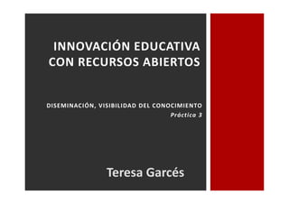 INNOVACIÓN EDUCATIVA 
CON RECURSOS ABIERTOS 
DISEMINACIÓN, VISIBILIDAD DEL CONOCIMIENTO 
Práctica 3 
Teresa Garcés 
 