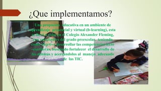 ¿Que implementamos? 
Una propuesta educativa en un ambiente de 
aprendizaje presencial y virtual (b-learning), esta 
se llevó a cabo en el Colegio Alexander Fleming, 
con estudiantes del grado preescolar, teniendo 
como objetivo desarrollar las competencias lecto 
–escritoras, buscando fortalecer el desarrollo de 
las mismas y acercándolos al manejo adecuado 
de las TIC. 
 