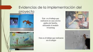 Evidencias de la implementación del 
proyecto 
Este es el trabajo que 
realizaron en casa con los 
padres de familia, 
utilizando el modelo 
b-learning 
Este es el trabajo que realizaron 
en el colegio 
 