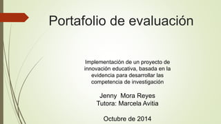 Portafolio de evaluación 
Implementación de un proyecto de 
innovación educativa, basada en la 
evidencia para desarrollar las 
competencia de investigación 
Jenny Mora Reyes 
Tutora: Marcela Avitia 
Octubre de 2014 
 