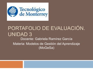 PORTAFOLIO DE EVALUACIÓN.
UNIDAD 3
Docente: Gabriela Ramírez García
Materia: Modelos de Gestión del Aprendizaje
(MoGeSa)
 