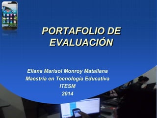 PORTAFOLIO DE
EVALUACIÓN
Eliana Marisol Monroy Matallana
Maestría en Tecnología Educativa
ITESM
2014
 