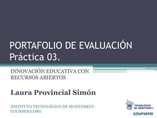 PORTAFOLIO DE EVALUACIÓN 
Práctica 03. 
INNOVACIÓN EDUCATIVA CON 
RECURSOS ABIERTOS 
Laura Provincial Simón 
INSTITUTO TECNOLÓGICO DE MONTERREY-COURSERA. 
ORG 
 