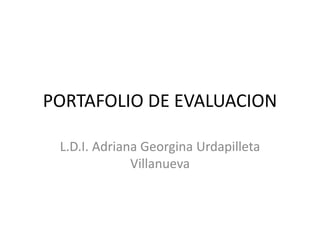 PORTAFOLIO DE EVALUACION 
L.D.I. Adriana Georgina Urdapilleta 
Villanueva 
 