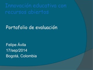 Innovación educativa con 
recursos abiertos 
Portafolio de evaluación 
Felipe Ávila 
17/sep/2014 
Bogotá, Colombia 
 