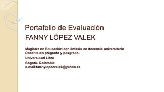 Portafolio de Evaluación 
FANNY LÓPEZ VALEK 
Magister en Educación con énfasis en docencia universitaria 
Docente en pregrado y posgrado- 
Universidad Libre 
Bogotà- Colombia 
e-mail:fannylopezvalek@yahoo.es 
 