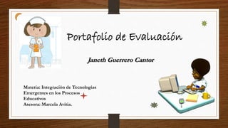 Portafolio de Evaluación
Janeth Guerrero Cantor
Materia: Integración de Tecnologías
Emergentes en los Procesos
Educativos
Asesora: Marcela Avitia.
 