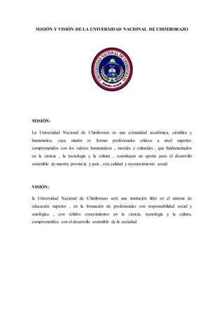 MISIÓN Y VISIÓN DE LA UNIVERSIDAD NACIONAL DE CHIMBORAZO
MISIÓN:
La Universidad Nacional de Chimborazo es una comunidad académica, científica y
humanística, cuya misión es formar profesionales críticos a nivel superior,
comprometidos con los valores humanísticos , morales y culturales , que fundamentados
en la ciencia , la tecnología y la cultura , constituyan un aporte para el desarrollo
sostenible de nuestra provincia y país , con calidad y reconocimiento social
VISIÓN:
la Universidad Nacional de Chimborazo será una institución líder en el sistema de
educación superior , en la formación de profesionales con responsabilidad social y
axiológica , con sólidos conocimientos en la ciencia, tecnología y la cultura,
comprometidos con el desarrollo sostenible de la sociedad.
 