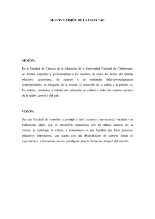 MISIÓN Y VISIÓN DE LA FACULTAD
MISIÓN:
En la Facultad de Ciencias de la Educación de la Universidad Nacional de Chimborazo,
se forman, capacitan y profesionalizan a los maestros de todos los niveles del sistema
educativo ecuatoriano, de acuerdo a las tendencias didáctico-pedagógicas
contemporáneas, en búsqueda de la verdad, el desarrollo de la cultura y la práctica de
los valores, orientados a brindar una educación de calidad a todos los sectores sociales
de la región central y del país.
VISIÓN:
Ser una Facultad de renombre y prestigio a nivel nacional e internacional, vinculada con
instituciones afines, que se encuentren enmarcadas con los últimos avances de: la
ciencia, la tecnología, la cultura; y constituirnos en una Facultad que lidere procesos
educativos innovadores, que cuente con una diversificación de carreras donde se
experimenten e incorporen nuevos paradigmas para la formación integral del docente.
 