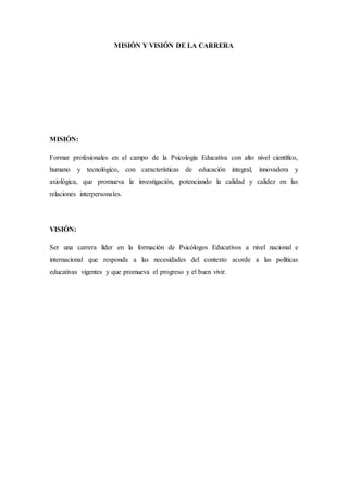 MISIÓN Y VISIÓN DE LA CARRERA
MISIÓN:
Formar profesionales en el campo de la Psicología Educativa con alto nivel científico,
humano y tecnológico, con características de educación integral, innovadora y
axiológica, que promueva la investigación, potenciando la calidad y calidez en las
relaciones interpersonales.
VISIÓN:
Ser una carrera líder en la formación de Psicólogos Educativos a nivel nacional e
internacional que responda a las necesidades del contexto acorde a las políticas
educativas vigentes y que promueva el progreso y el buen vivir.
 
