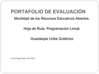 PORTAFOLIO DE EVALUACIÓN 
Movilidad de los Recursos Educativos Abiertos. 
Hoja de Ruta: Programación Lineal. 
Guadalupe Uribe Gutiérrez 
24 de Septiembre del 2014 
 