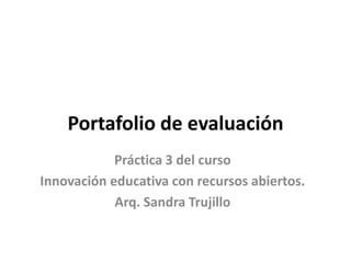 Portafolio de evaluación
Práctica 3 del curso
Innovación educativa con recursos abiertos.
Arq. Sandra Trujillo
 