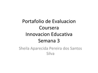 Portafolio de Evaluacion 
Coursera 
Innovacion Educativa 
Semana 3 
Sheila Aparecida Pereira dos Santos 
Silva 
 