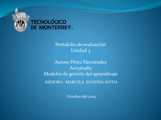 Portafolio de evaluación 
Unidad 3 
Aurora Pérez Hernández 
A01316489 
Modelos de gestión del aprendizaje 
ASESORA: MARCELA EUGENIA AVITIA 
Octubre del 2014 
 