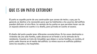 QUE ES UN PATIO EXTERIOR?
El patio es aquella parte de una construcción que carece de techo y que, por lo
general, se destina a la recreación para que los habitantes o los usuarios del edificio
puedan disfrutar al aire libre. La ventaja de los patios es que permiten hacer uso de
un espacio abierto en cuanto a su diseño, pero privado en cuanto al acceso.
El diseño del patio puede tener diferentes características. En las casas destinadas a
viviendas de una sola familia, suele ubicarse en el fondo o en la entrada de la
residencia. Cuando se trata de inmuebles que alojan a varias familias, en cambio, el
patio suele situarse en el medio del edificio. Lo mismo ocurre en edificios públicos
como las escuelas y los hospitales.
 