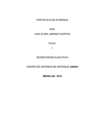 PORTAFOLIO DE EVIDENCIA



                POR:

     LIGIA ELENA JIMENEZ HUERTAS



               FOLIO:

                  +



       SECRETARIADO EJECUTIVO



CENTRO DE SISTEMAS DE ANTIOQUIA CENSA



           MEDELLIN- 2012
 