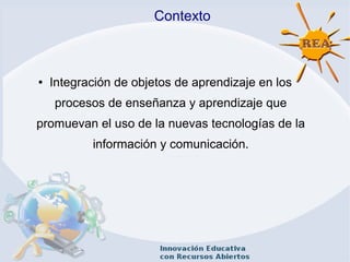 Contexto
● Integración de objetos de aprendizaje en los
procesos de enseñanza y aprendizaje que
promuevan el uso de la nuevas tecnologías de la
información y comunicación.
 