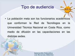 Tipo de audiencia
● La población meta son los funcionarios académicos
que conforman la Red de Tecnólogos en la
Universidad Técnica Nacional en Costa Rica, como
medio de difusión en las capacitaciones en las
distintas sedes.
 