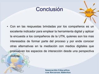 Conclusión
● Con en las respuestas brindadas por los compañeros es un
excelente indicador para emplear la herramienta digital y aplicar
la encuesta a los compañeros de la UTN, quienes son los mas
interesados de formar parte del proceso y por ende conocer
otras alternativas en la mediación con medios digitales que
promuevan los espacios de interacción desde una perspectiva
distinta.
 