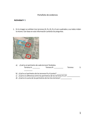 1
Portafolio de evidencia
Actividad # 1
1. En la imagen se señalan tres terrenos (H, R y S), R y S son cuadrados y sus lados miden
lo mismo. Con base en esta información contesta las preguntas.
a) ¿Cuál es el perímetro de cada terreno? Anótalos.
Terreno H: ________ Terreno R: __________ Terreno S:
_________
b) ¿Cuál es el perímetro de los terrenos R y H juntos? ___________
c) ¿Cuál es la diferencia entre los perímetros de los terrenos H y S? ______________
d) ¿Cuál es la suma de los perímetros de los tres terrenos? ____________
 