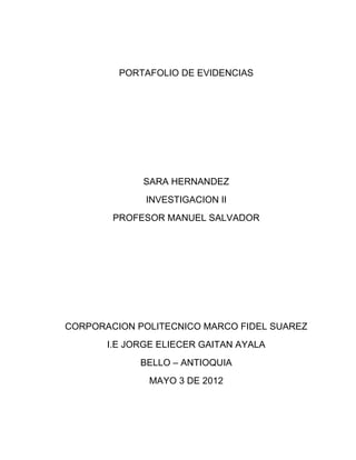 PORTAFOLIO DE EVIDENCIAS




             SARA HERNANDEZ
              INVESTIGACION II
        PROFESOR MANUEL SALVADOR




CORPORACION POLITECNICO MARCO FIDEL SUAREZ
       I.E JORGE ELIECER GAITAN AYALA
             BELLO – ANTIOQUIA
               MAYO 3 DE 2012
 