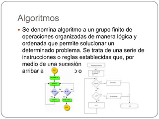 Algoritmos
 Se denomina algoritmo a un grupo finito de
 operaciones organizadas de manera lógica y
 ordenada que permite solucionar un
 determinado problema. Se trata de una serie de
 instrucciones o reglas establecidas que, por
 medio de una sucesión de pasos, permiten
 arribar a un resultado o solución.
 