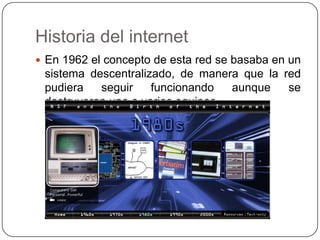 Historia del internet
 En 1962 el concepto de esta red se basaba en un
 sistema descentralizado, de manera que la red
 pudiera   seguir    funcionando   aunque   se
 destruyeran uno o varios equipos.
 