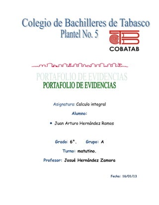 Asignatura: Calculo integral

             Alumno:

    Juan Arturo Hernández Ramos



     Grado: 6°.      Grupo: A

        Turno: matutino.

Profesor: Josué Hernández Zamora


                                   Fecha: 16/01/13
 