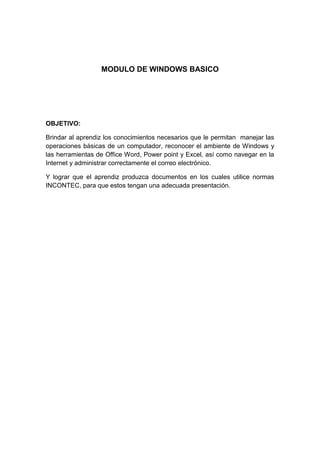 MODULO DE WINDOWS BASICO

OBJETIVO:
Brindar al aprendiz los conocimientos necesarios que le permitan manejar las
operaciones básicas de un computador, reconocer el ambiente de Windows y
las herramientas de Office Word, Power point y Excel, así como navegar en la
Internet y administrar correctamente el correo electrónico.
Y lograr que el aprendiz produzca documentos en los cuales utilice normas
INCONTEC, para que estos tengan una adecuada presentación.

 