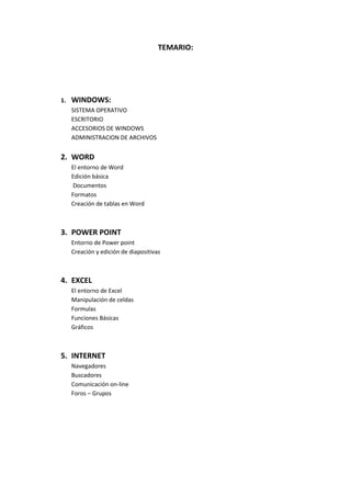 TEMARIO:

1.

WINDOWS:
SISTEMA OPERATIVO
ESCRITORIO
ACCESORIOS DE WINDOWS
ADMINISTRACION DE ARCHIVOS

2. WORD
El entorno de Word
Edición básica
Documentos
Formatos
Creación de tablas en Word

3. POWER POINT
Entorno de Power point
Creación y edición de diapositivas

4. EXCEL
El entorno de Excel
Manipulación de celdas
Formulas
Funciones Básicas
Gráficos

5. INTERNET
Navegadores
Buscadores
Comunicación on-line
Foros – Grupos

 