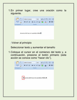 1. En primer lugar, cree una oración como la 
siguiente. 
Volver al principio 
Seleccionar texto y aumentar el tamaño 
1. Coloque el cursor en el comienzo del texto y, a 
continuación, presione el botón primario (esta 
acción se conoce como “hacer clic”). 
 