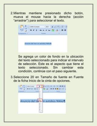 2. Mientras mantiene presionado dicho botón, 
mueva el mouse hacia la derecha (acción 
“arrastrar”) para seleccionar el texto. 
Se agrega un color de fondo en la ubicación 
del texto seleccionado para indicar el intervalo 
de selección. Este es el aspecto que tiene el 
texto seleccionado. Sin cambiar esta 
condición, continúe con el paso siguiente. 
3. Seleccione 20 en Tamaño de fuente en Fuente 
de la ficha Inicio de la cinta de opciones. 
 