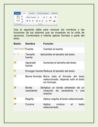 Vea la siguiente tabla para conocer los nombres y las 
funciones de los botones que se muestran en la cinta de 
opciones. Combínelos e intente aplicar formato a parte del 
texto. 
Botón Nombre Función 
Fuente Cambia la fuente. 
Tamaño de 
fuente 
Cambia el tamaño del texto. 
Agrandar 
fuente 
Aumenta el tamaño del texto. 
Encoger fuente Reduce el tamaño del texto. 
Borrar formato Borra todo el formato del texto 
seleccionado, dejando solo el texto 
sin formato. 
Borde de 
caracteres 
Aplica un borde alrededor de un 
conjunto de caracteres o una 
oración. 
Negrita Aplica negrita al texto seleccionado. 
Cursiva Aplica cursiva al texto 
seleccionado. 
 