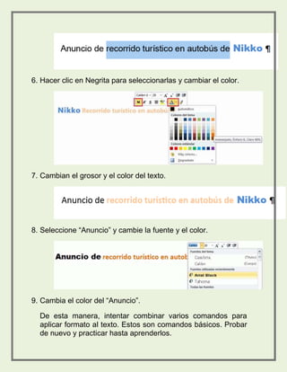 6. Hacer clic en Negrita para seleccionarlas y cambiar el color. 
7. Cambian el grosor y el color del texto. 
8. Seleccione “Anuncio” y cambie la fuente y el color. 
9. Cambia el color del “Anuncio”. 
De esta manera, intentar combinar varios comandos para 
aplicar formato al texto. Estos son comandos básicos. Probar 
de nuevo y practicar hasta aprenderlos. 
 