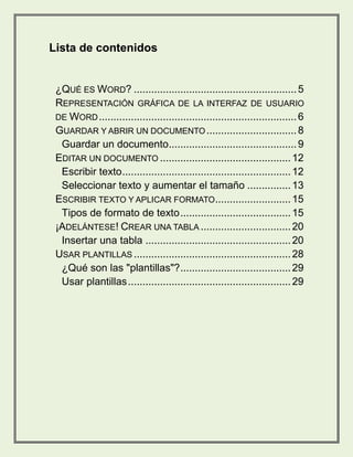 Lista de contenidos 
¿QUÉ ES WORD? ........................................................ 5 
REPRESENTACIÓN GRÁFICA DE LA INTERFAZ DE USUARIO 
DE WORD .................................................................... 6 
GUARDAR Y ABRIR UN DOCUMENTO ............................... 8 
Guardar un documento ............................................ 9 
EDITAR UN DOCUMENTO ............................................. 12 
Escribir texto .......................................................... 12 
Seleccionar texto y aumentar el tamaño ............... 13 
ESCRIBIR TEXTO Y APLICAR FORMATO .......................... 15 
Tipos de formato de texto ...................................... 15 
¡ADELÁNTESE! CREAR UNA TABLA ............................... 20 
Insertar una tabla .................................................. 20 
USAR PLANTILLAS ...................................................... 28 
¿Qué son las "plantillas"? ...................................... 29 
Usar plantillas ........................................................ 29 
 