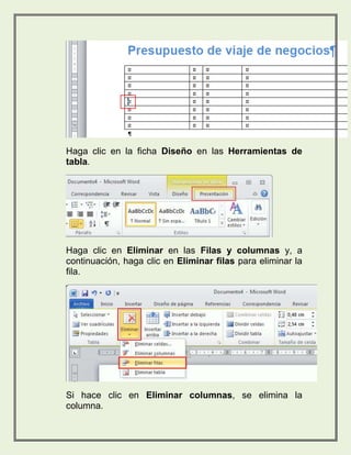 Haga clic en la ficha Diseño en las Herramientas de 
tabla. 
Haga clic en Eliminar en las Filas y columnas y, a 
continuación, haga clic en Eliminar filas para eliminar la 
fila. 
Si hace clic en Eliminar columnas, se elimina la 
columna. 
 