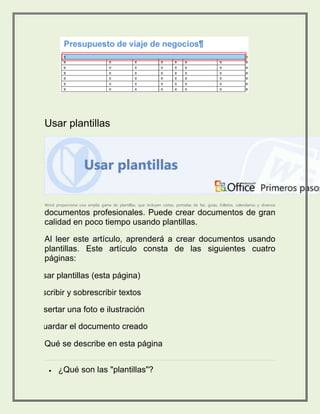 Usar plantillas 
Word proporciona una amplia gama de plantillas, que incluyen cartas, portadas de fax, guías, folletos, calendarios y diversos 
documentos profesionales. Puede crear documentos de gran 
calidad en poco tiempo usando plantillas. 
Al leer este artículo, aprenderá a crear documentos usando 
plantillas. Este artículo consta de las siguientes cuatro 
páginas: 
1. Usar plantillas (esta página) 
2. Escribir y sobrescribir textos 
3. Insertar una foto e ilustración 
4. Guardar el documento creado 
Qué se describe en esta página 
 ¿Qué son las "plantillas"? 
 