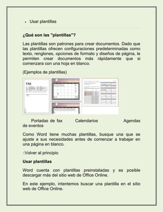  Usar plantillas 
¿Qué son las "plantillas"? 
Las plantillas son patrones para crear documentos. Dado que 
las plantillas ofrecen configuraciones predeterminadas como 
texto, renglones, opciones de formato y diseños de página, le 
permiten crear documentos más rápidamente que si 
comenzara con una hoja en blanco. 
(Ejemplos de plantillas) 
Portadas de fax Calendarios Agendas 
de eventos 
Como Word tiene muchas plantillas, busque una que se 
ajuste a sus necesidades antes de comenzar a trabajar en 
una página en blanco. 
Volver al principio 
Usar plantillas 
Word cuenta con plantillas preinstaladas y es posible 
descargar más del sitio web de Office Online. 
En este ejemplo, intentemos buscar una plantilla en el sitio 
web de Office Online. 
 