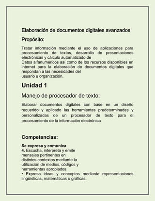 Tratar información mediante el uso de aplicaciones para 
procesamiento de textos, desarrollo de presentaciones 
electrónicas y cálculo automatizado de 
Datos alfanuméricos así como de los recursos disponibles en 
internet para la elaboración de documentos digitales que 
respondan a las necesidades del 
usuario u organización. 
Unidad 1 
Manejo de procesador de texto: 
Elaborar documentos digitales con base en un diseño 
requerido y aplicado las herramientas predeterminadas y 
personalizadas de un procesador de texto para el 
procesamiento de la información electrónica 
Competencias: 
Se expresa y comunica 
4. Escucha, interpreta y emite 
mensajes pertinentes en 
distintos contextos mediante la 
utilización de medios, códigos y 
herramientas apropiados. 
• Expresa ideas y conceptos mediante representaciones 
lingüísticas, matemáticas o gráficas. 
 