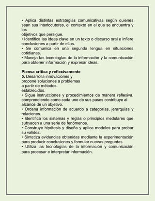 • Aplica distintas estrategias comunicativas según quienes 
sean sus interlocutores, el contexto en el que se encuentra y 
los 
objetivos que persigue. 
• Identifica las ideas clave en un texto o discurso oral e infiere 
conclusiones a partir de ellas. 
• Se comunica en una segunda lengua en situaciones 
cotidianas. 
• Maneja las tecnologías de la información y la comunicación 
para obtener información y expresar ideas. 
Piensa crítica y reflexivamente 
5. Desarrolla innovaciones y 
propone soluciones a problemas 
a partir de métodos 
establecidos. 
• Sigue instrucciones y procedimientos de manera reflexiva, 
comprendiendo como cada uno de sus pasos contribuye al 
alcance de un objetivo. 
• Ordena información de acuerdo a categorías, jerarquías y 
relaciones. 
• Identifica los sistemas y reglas o principios medulares que 
subyacen a una serie de fenómenos. 
• Construye hipótesis y diseña y aplica modelos para probar 
su validez. 
• Sintetiza evidencias obtenidas mediante la experimentación 
para producir conclusiones y formular nuevas preguntas. 
• Utiliza las tecnologías de la información y comunicación 
para procesar e interpretar información. 
 