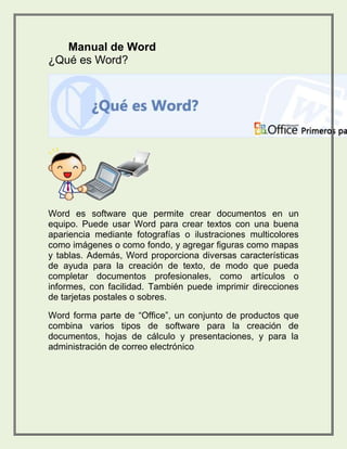 Manual de Word 
¿Qué es Word? 
Word es software que permite crear documentos en un 
equipo. Puede usar Word para crear textos con una buena 
apariencia mediante fotografías o ilustraciones multicolores 
como imágenes o como fondo, y agregar figuras como mapas 
y tablas. Además, Word proporciona diversas características 
de ayuda para la creación de texto, de modo que pueda 
completar documentos profesionales, como artículos o 
informes, con facilidad. También puede imprimir direcciones 
de tarjetas postales o sobres. 
Word forma parte de “Office”, un conjunto de productos que 
combina varios tipos de software para la creación de 
documentos, hojas de cálculo y presentaciones, y para la 
administración de correo electrónico. 
 