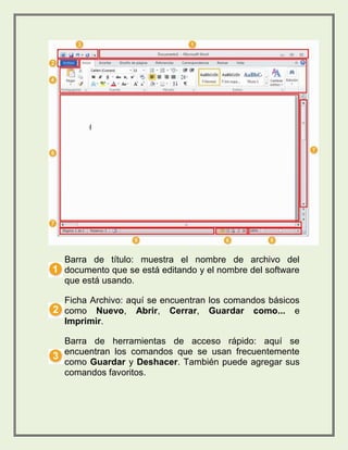 Barra de título: muestra el nombre de archivo del 
documento que se está editando y el nombre del software 
que está usando. 
Ficha Archivo: aquí se encuentran los comandos básicos 
como Nuevo, Abrir, Cerrar, Guardar como... e 
Imprimir. 
Barra de herramientas de acceso rápido: aquí se 
encuentran los comandos que se usan frecuentemente 
como Guardar y Deshacer. También puede agregar sus 
comandos favoritos. 
 
